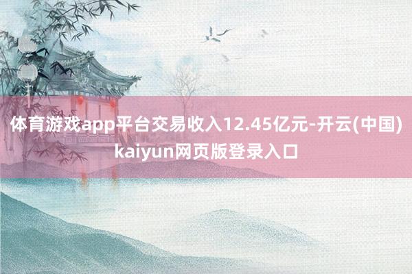 体育游戏app平台交易收入12.45亿元-开云(中国)kaiyun网页版登录入口
