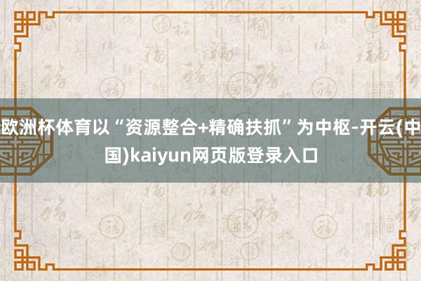 欧洲杯体育以“资源整合+精确扶抓”为中枢-开云(中国)kaiyun网页版登录入口
