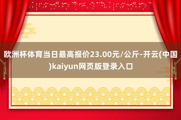 欧洲杯体育当日最高报价23.00元/公斤-开云(中国)kaiyun网页版登录入口