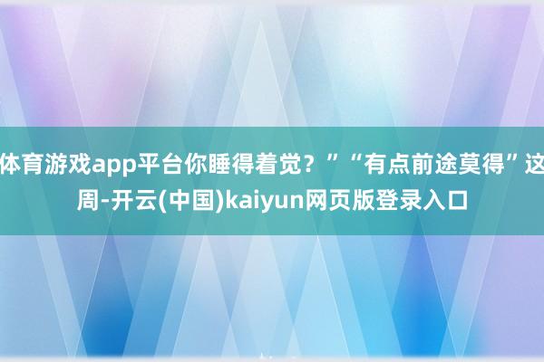 体育游戏app平台你睡得着觉？”“有点前途莫得”这周-开云(中国)kaiyun网页版登录入口