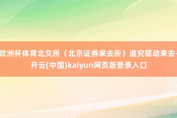 欧洲杯体育北交所（北京证券来去所）追究驱动来去-开云(中国)kaiyun网页版登录入口