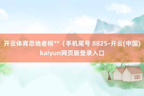 开云体育忽地者杨**(手机尾号 8825-开云(中国)kaiyun网页版登录入口