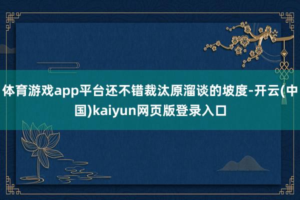 体育游戏app平台还不错裁汰原溜谈的坡度-开云(中国)kaiyun网页版登录入口