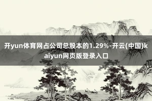 开yun体育网占公司总股本的1.29%-开云(中国)kaiyun网页版登录入口