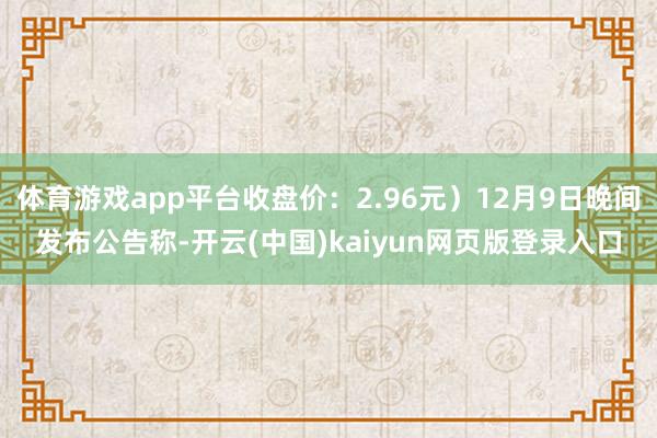 体育游戏app平台收盘价：2.96元）12月9日晚间发布公告称-开云(中国)kaiyun网页版登录入口