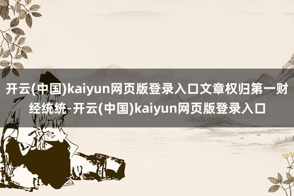 开云(中国)kaiyun网页版登录入口文章权归第一财经统统-开云(中国)kaiyun网页版登录入口