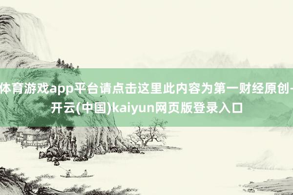 体育游戏app平台请点击这里此内容为第一财经原创-开云(中国)kaiyun网页版登录入口