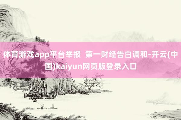 体育游戏app平台举报 第一财经告白调和-开云(中国)kaiyun网页版登录入口