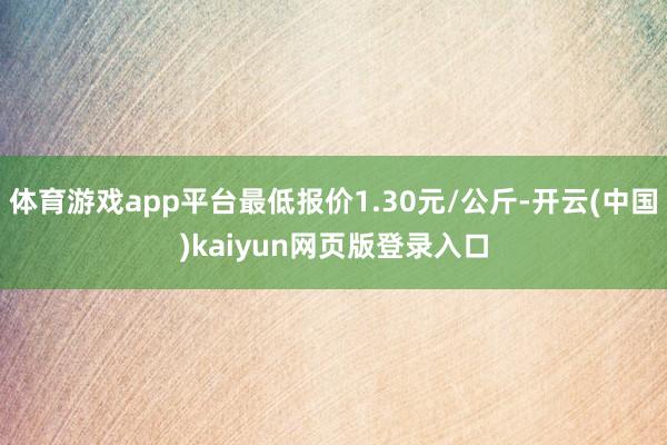 体育游戏app平台最低报价1.30元/公斤-开云(中国)kaiyun网页版登录入口