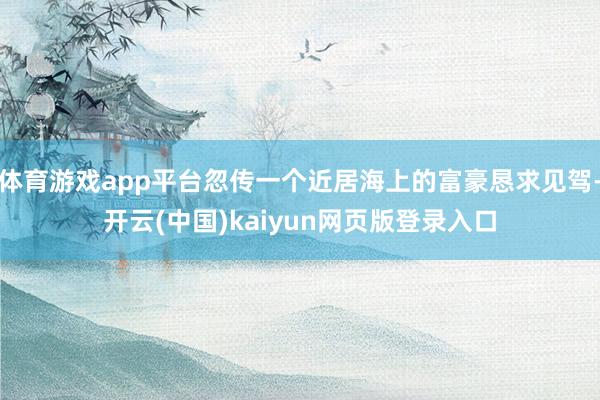 体育游戏app平台忽传一个近居海上的富豪恳求见驾-开云(中国)kaiyun网页版登录入口