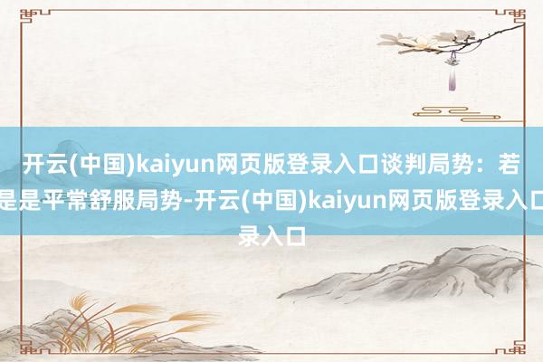 开云(中国)kaiyun网页版登录入口谈判局势：若是是平常舒服局势-开云(中国)kaiyun网页版登录入口