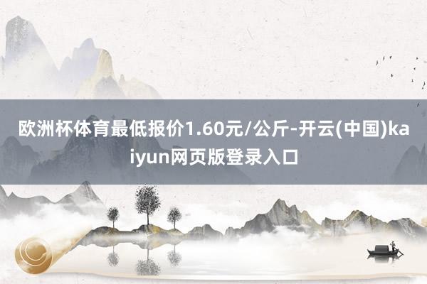 欧洲杯体育最低报价1.60元/公斤-开云(中国)kaiyun网页版登录入口