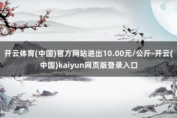 开云体育(中国)官方网站进出10.00元/公斤-开云(中国)kaiyun网页版登录入口