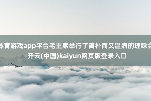 体育游戏app平台毛主席举行了简朴而又温煦的理睬会-开云(中国)kaiyun网页版登录入口