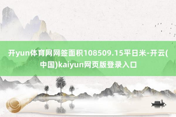 开yun体育网网签面积108509.15平日米-开云(中国)kaiyun网页版登录入口