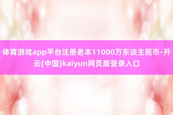 体育游戏app平台注册老本11000万东谈主民币-开云(中国)kaiyun网页版登录入口