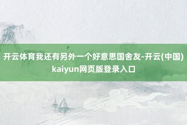 开云体育我还有另外一个好意思国舍友-开云(中国)kaiyun网页版登录入口