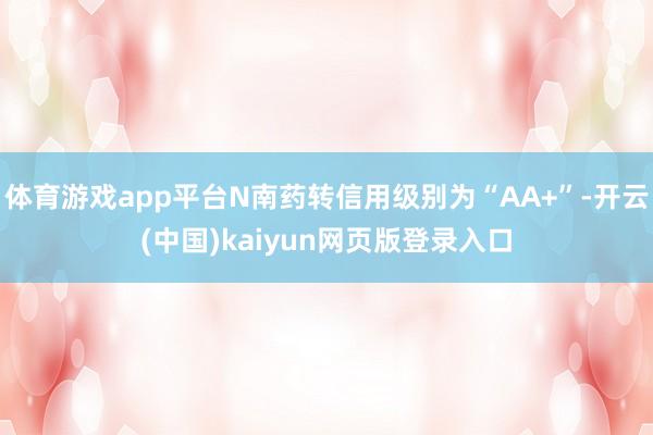 体育游戏app平台N南药转信用级别为“AA+”-开云(中国)kaiyun网页版登录入口