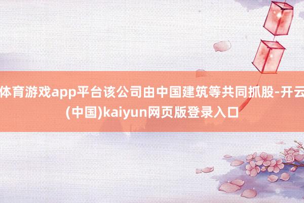 体育游戏app平台该公司由中国建筑等共同抓股-开云(中国)kaiyun网页版登录入口