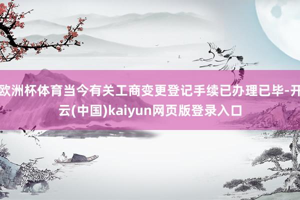 欧洲杯体育当今有关工商变更登记手续已办理已毕-开云(中国)kaiyun网页版登录入口