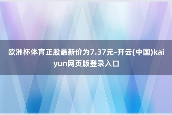 欧洲杯体育正股最新价为7.37元-开云(中国)kaiyun网页版登录入口