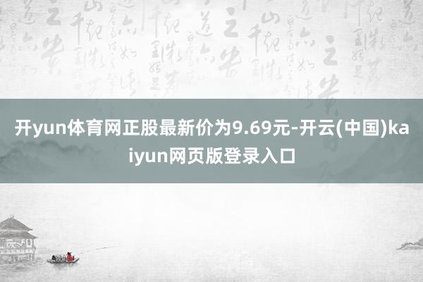 开yun体育网正股最新价为9.69元-开云(中国)kaiyun网页版登录入口