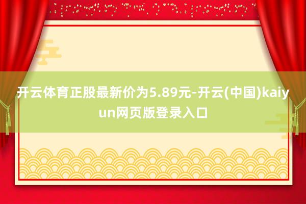 开云体育正股最新价为5.89元-开云(中国)kaiyun网页版登录入口