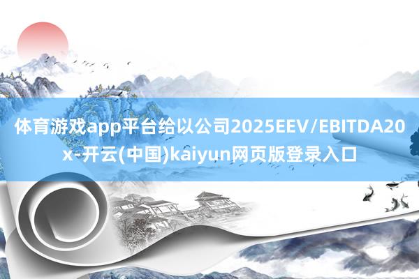 体育游戏app平台给以公司2025EEV/EBITDA20x-开云(中国)kaiyun网页版登录入口