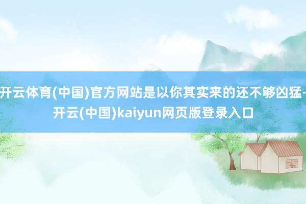开云体育(中国)官方网站是以你其实来的还不够凶猛-开云(中国)kaiyun网页版登录入口