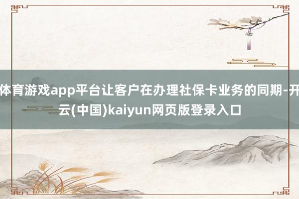 体育游戏app平台让客户在办理社保卡业务的同期-开云(中国)kaiyun网页版登录入口