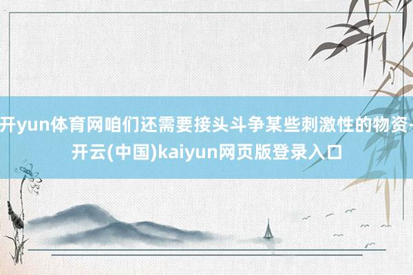 开yun体育网咱们还需要接头斗争某些刺激性的物资-开云(中国)kaiyun网页版登录入口