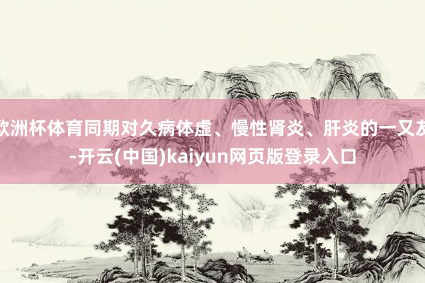欧洲杯体育同期对久病体虚、慢性肾炎、肝炎的一又友-开云(中国)kaiyun网页版登录入口