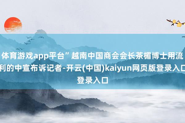 体育游戏app平台”越南中国商会会长茶楣博士用流利的中宣布诉记者-开云(中国)kaiyun网页版登录入口