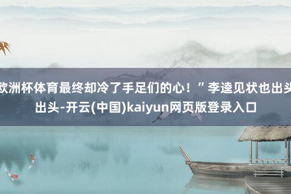 欧洲杯体育最终却冷了手足们的心！”李逵见状也出头出头-开云(中国)kaiyun网页版登录入口