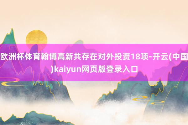 欧洲杯体育翰博高新共存在对外投资18项-开云(中国)kaiyun网页版登录入口