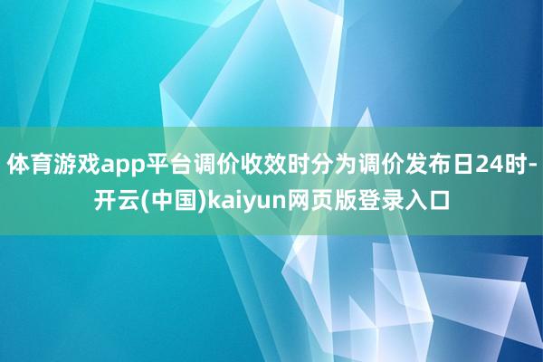 体育游戏app平台调价收效时分为调价发布日24时-开云(中国)kaiyun网页版登录入口