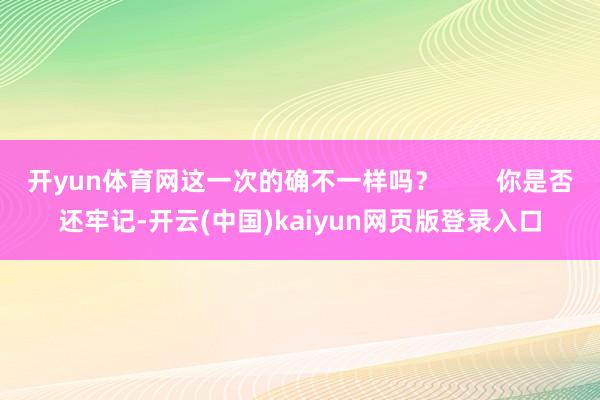 开yun体育网这一次的确不一样吗？        你是否还牢记-开云(中国)kaiyun网页版登录入口