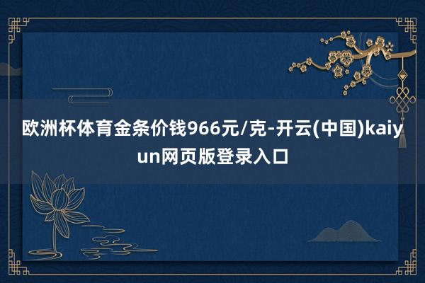 欧洲杯体育金条价钱966元/克-开云(中国)kaiyun网页版登录入口