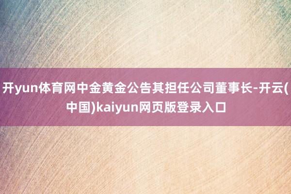 开yun体育网中金黄金公告其担任公司董事长-开云(中国)kaiyun网页版登录入口