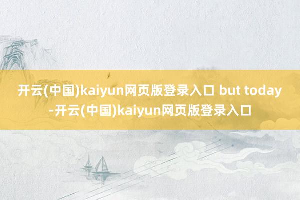 开云(中国)kaiyun网页版登录入口 but today-开云(中国)kaiyun网页版登录入口
