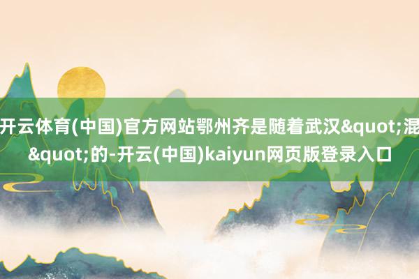 开云体育(中国)官方网站鄂州齐是随着武汉"混"的-开云(中国)kaiyun网页版登录入口