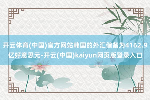 开云体育(中国)官方网站韩国的外汇储备为4162.9亿好意思元-开云(中国)kaiyun网页版登录入口