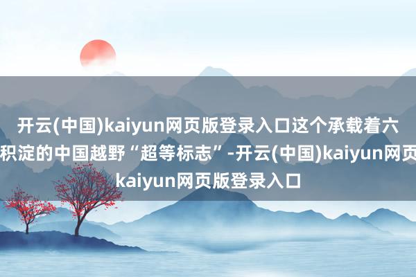 开云(中国)kaiyun网页版登录入口这个承载着六十余载历史积淀的中国越野“超等标志”-开云(中国)kaiyun网页版登录入口