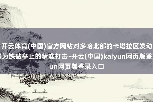 开云体育(中国)官方网站对多哈北部的卡塔拉区发动了代号为铁砧举止的精准打击-开云(中国)kaiyun网页版登录入口