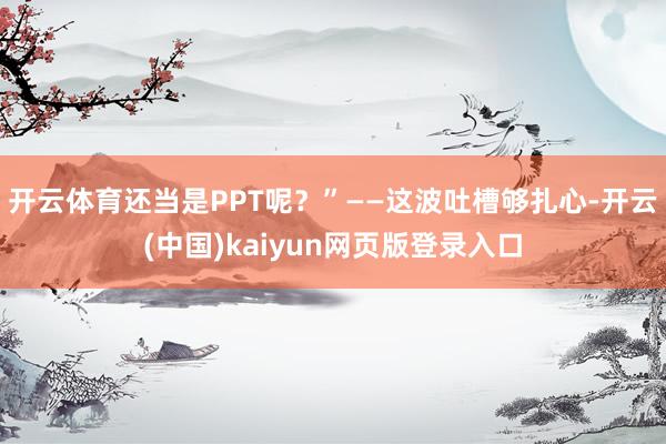 开云体育还当是PPT呢？”——这波吐槽够扎心-开云(中国)kaiyun网页版登录入口