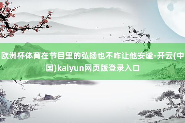 欧洲杯体育在节目里的弘扬也不咋让他安谧-开云(中国)kaiyun网页版登录入口