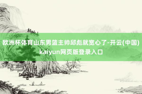 欧洲杯体育山东男篮主帅邱彪就宽心了-开云(中国)kaiyun网页版登录入口